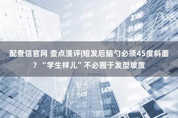 配查信官网 壹点漫评|短发后脑勺必须45度斜面？“学生样儿”不必囿于发型坡度