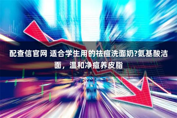 配查信官网 适合学生用的祛痘洗面奶?氨基酸洁面，温和净痘养皮脂