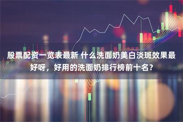 股票配资一览表最新 什么洗面奶美白淡斑效果最好呀，好用的洗面奶排行榜前十名？