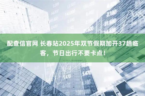 配查信官网 长春站2025年双节假期加开37趟临客，节日出行不要卡点！